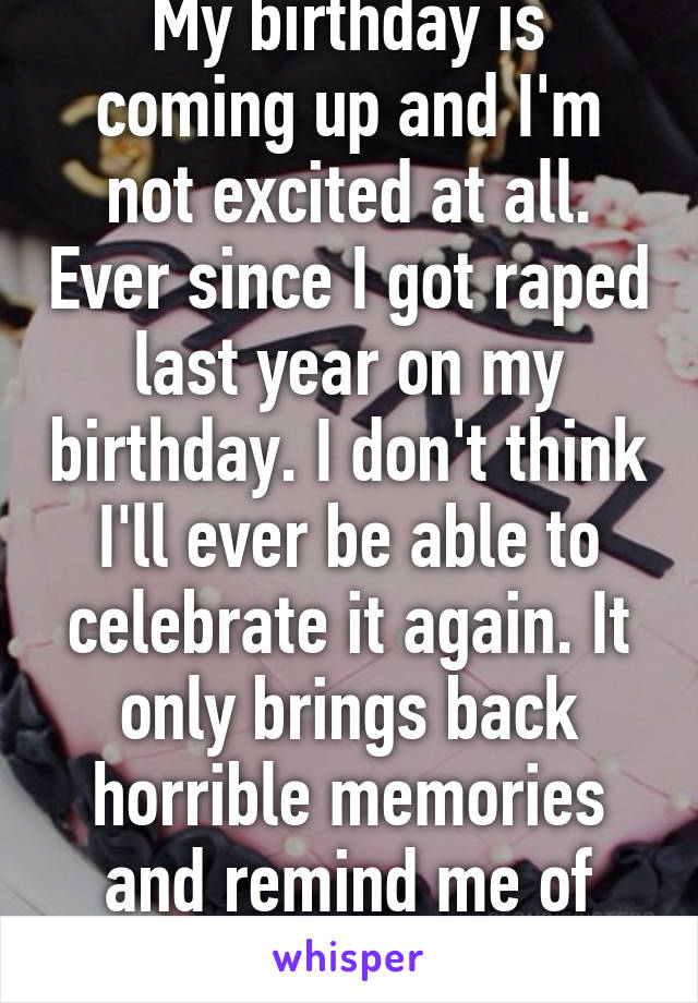 My birthday is coming up and I'm not excited at all. Ever since I got raped last year on my birthday. I don't think I'll ever be able to celebrate it again. It only brings back horrible memories and remind me of THAT day