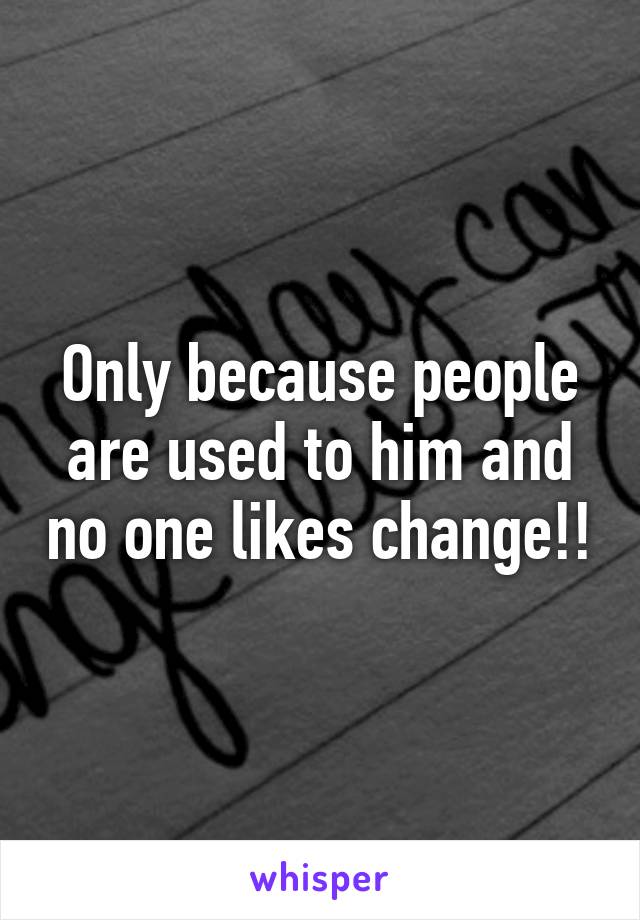 Only because people are used to him and no one likes change!!