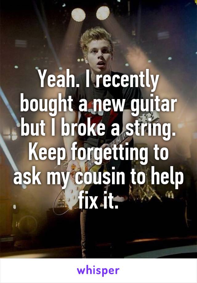 Yeah. I recently bought a new guitar but I broke a string. Keep forgetting to ask my cousin to help fix it.