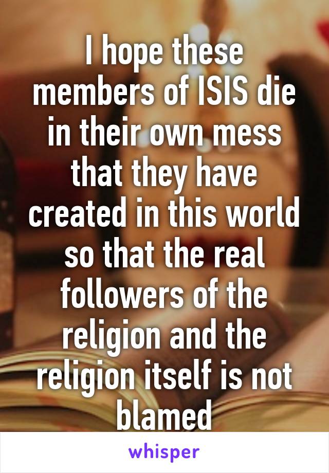 I hope these members of ISIS die in their own mess that they have created in this world so that the real followers of the religion and the religion itself is not blamed