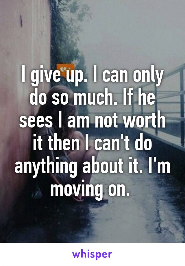 I give up. I can only do so much. If he sees I am not worth it then I can't do anything about it. I'm moving on. 