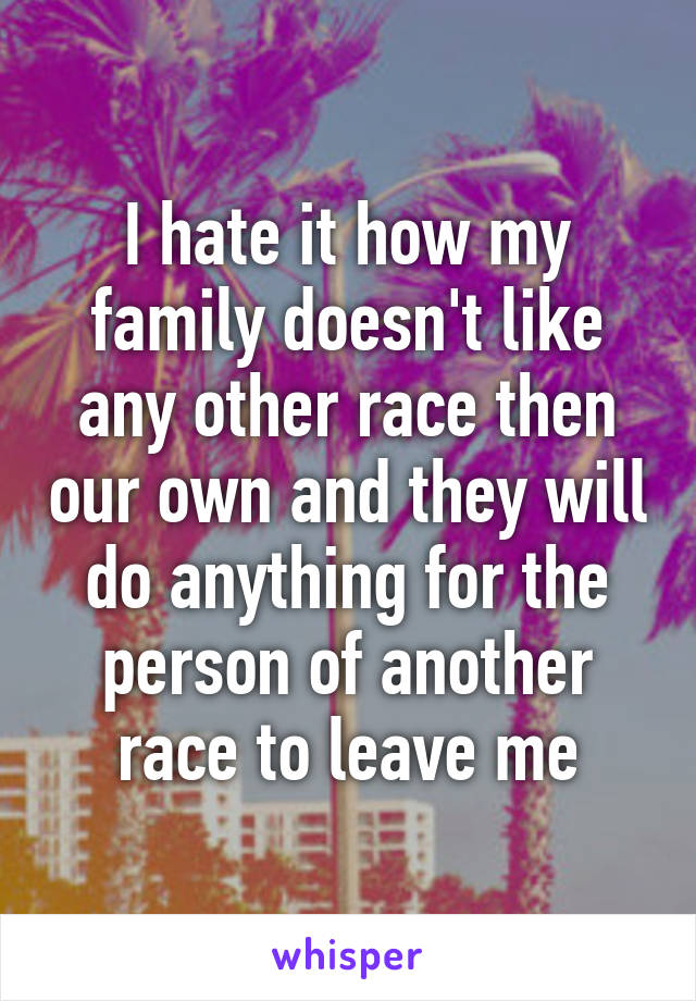 I hate it how my family doesn't like any other race then our own and they will do anything for the person of another race to leave me