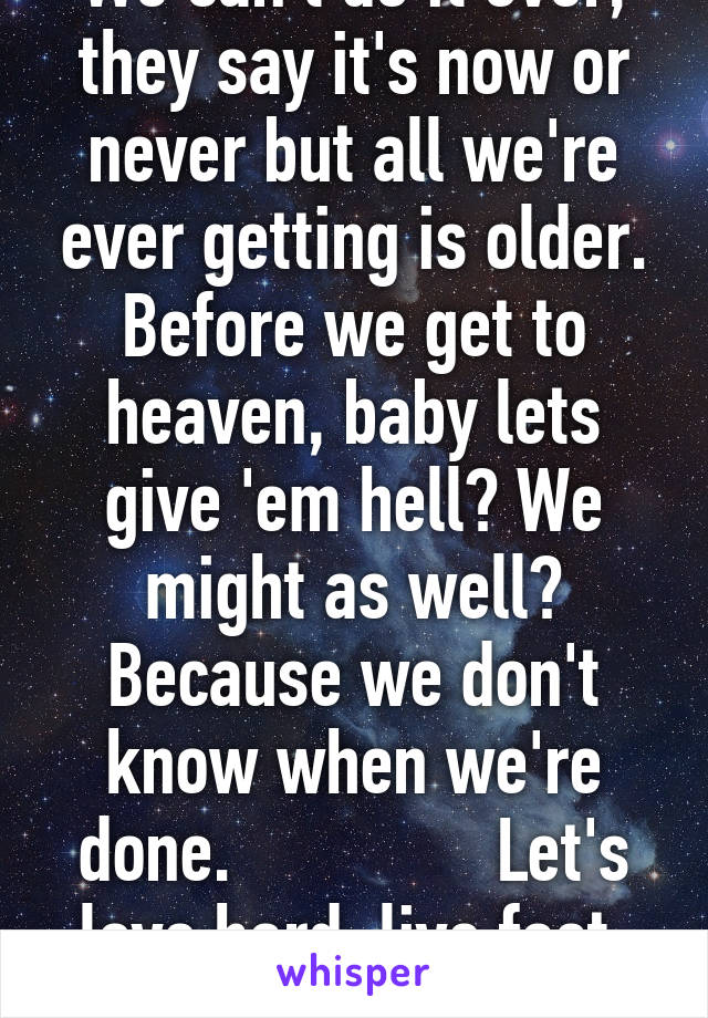 We can't do it over, they say it's now or never but all we're ever getting is older. Before we get to heaven, baby lets give 'em hell? We might as well? Because we don't know when we're done.               Let's love hard, live fast, die fun