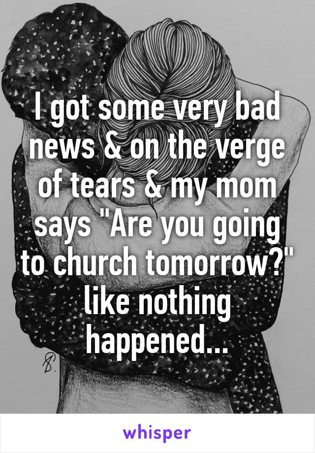 I got some very bad news & on the verge of tears & my mom says "Are you going to church tomorrow?" like nothing happened...