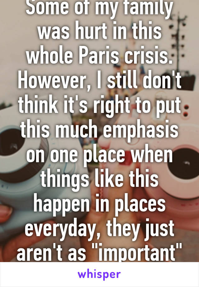 Some of my family was hurt in this whole Paris crisis. However, I still don't think it's right to put this much emphasis on one place when things like this happen in places everyday, they just aren't as "important" to us.. 