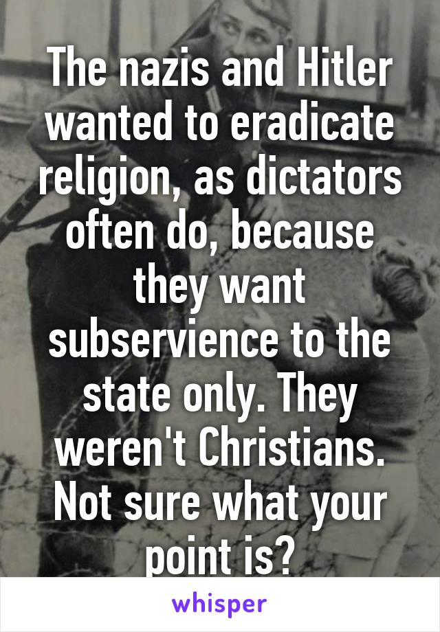 The nazis and Hitler wanted to eradicate religion, as dictators often do, because they want subservience to the state only. They weren't Christians. Not sure what your point is?