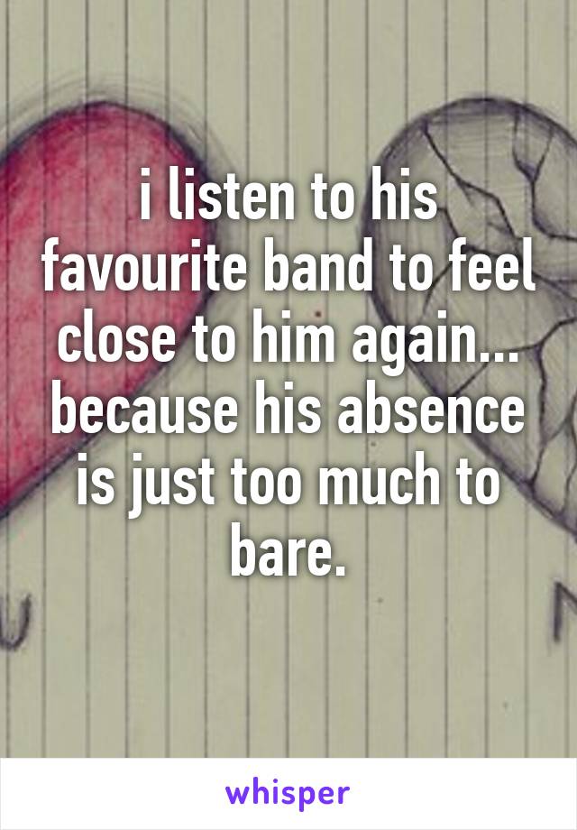 i listen to his favourite band to feel close to him again...
because his absence is just too much to bare.
 