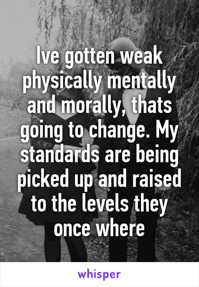 Ive gotten weak physically mentally and morally, thats going to change. My standards are being picked up and raised to the levels they once where