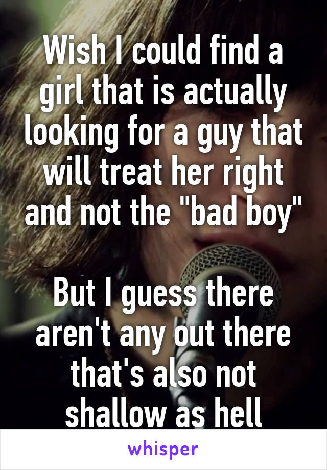 Wish I could find a girl that is actually looking for a guy that will treat her right and not the "bad boy"

But I guess there aren't any out there that's also not shallow as hell