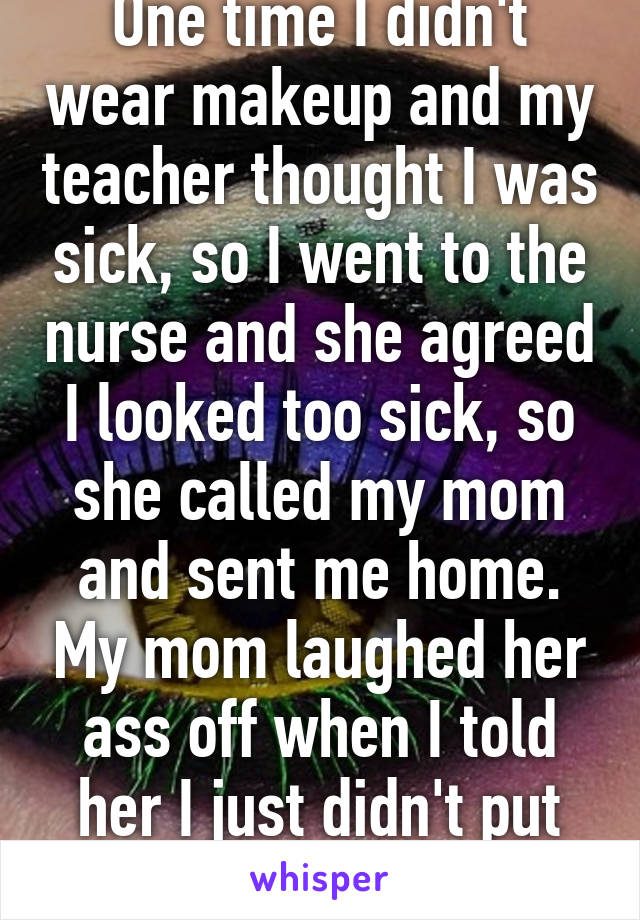 One time I didn't wear makeup and my teacher thought I was sick, so I went to the nurse and she agreed I looked too sick, so she called my mom and sent me home. My mom laughed her ass off when I told her I just didn't put on makeup. 