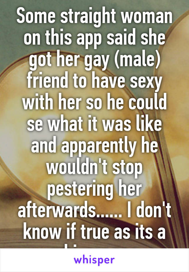 Some straight woman on this app said she got her gay (male) friend to have sexy with her so he could se what it was like and apparently he wouldn't stop pestering her afterwards...... I don't know if true as its a whisper pos