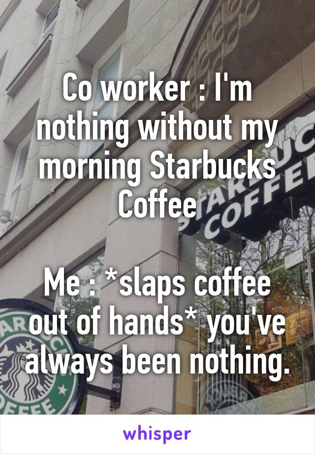 Co worker : I'm nothing without my morning Starbucks Coffee

Me : *slaps coffee out of hands* you've always been nothing.