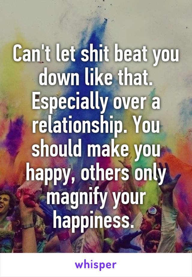 Can't let shit beat you down like that. Especially over a relationship. You should make you happy, others only magnify your happiness. 