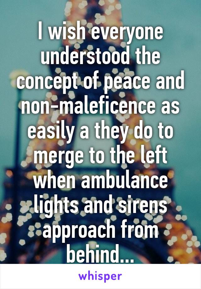 I wish everyone understood the concept of peace and non-maleficence as easily a they do to merge to the left when ambulance lights and sirens approach from behind...