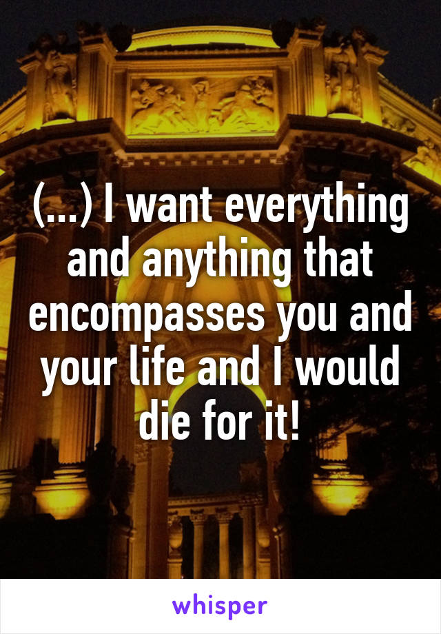 (...) I want everything and anything that encompasses you and your life and I would die for it!