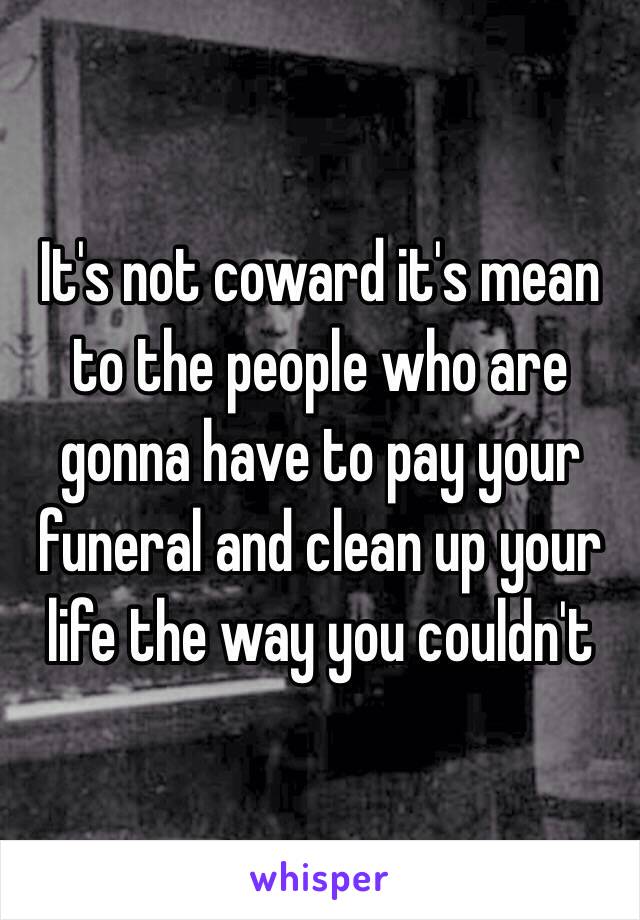 It's not coward it's mean to the people who are gonna have to pay your funeral and clean up your life the way you couldn't