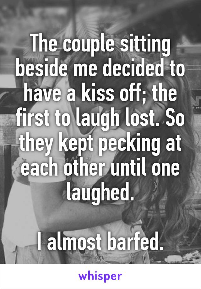 The couple sitting beside me decided to have a kiss off; the first to laugh lost. So they kept pecking at each other until one laughed.

I almost barfed.