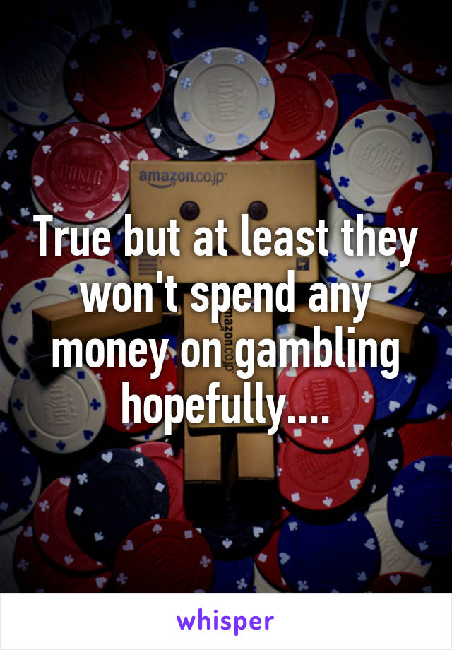 True but at least they won't spend any money on gambling hopefully....