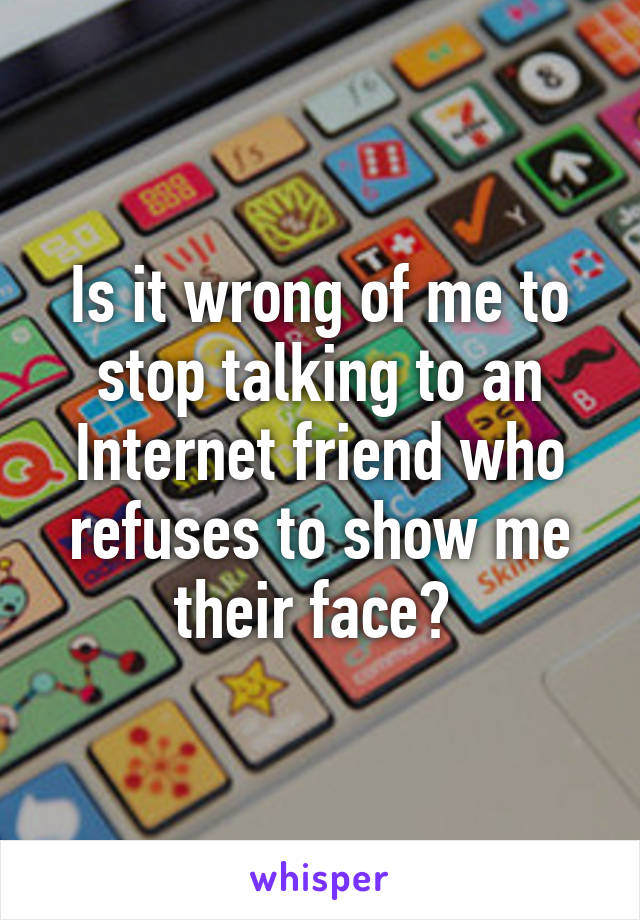 Is it wrong of me to stop talking to an Internet friend who refuses to show me their face? 