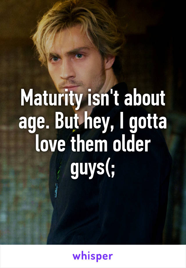 Maturity isn't about age. But hey, I gotta love them older guys(;