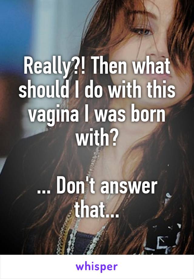 Really?! Then what should I do with this vagina I was born with?

... Don't answer that...