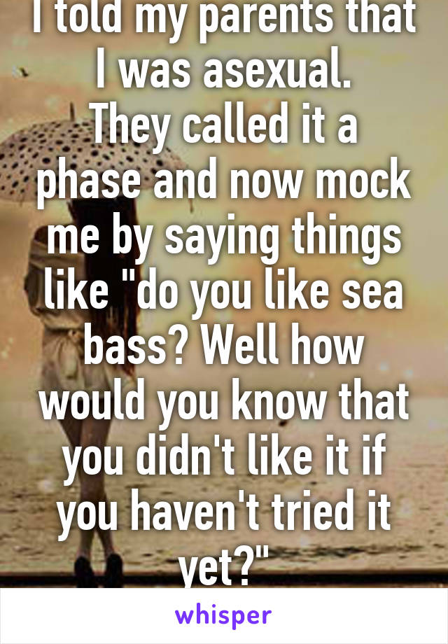 I told my parents that I was asexual.
They called it a phase and now mock me by saying things like "do you like sea bass? Well how would you know that you didn't like it if you haven't tried it yet?"
Honestly? Come on.