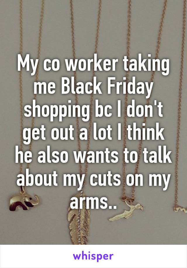 My co worker taking me Black Friday shopping bc I don't get out a lot I think he also wants to talk about my cuts on my arms..