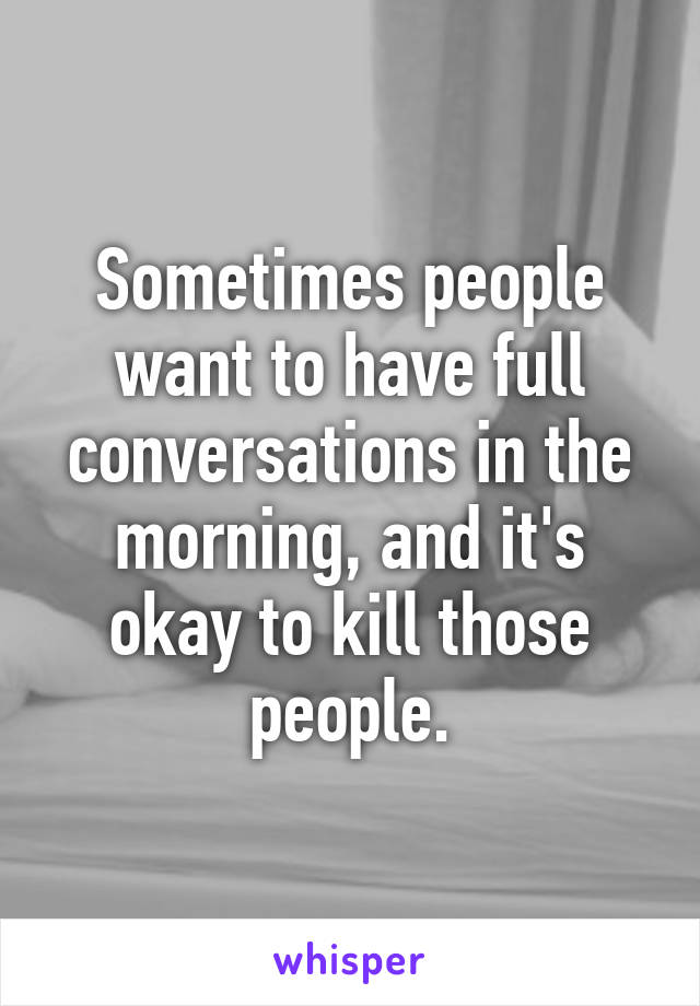 Sometimes people want to have full conversations in the morning, and it's okay to kill those people.