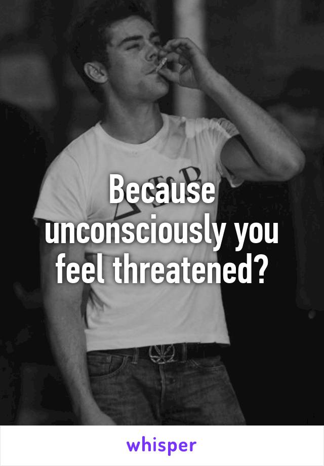 Because unconsciously you feel threatened?