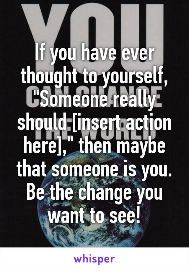 If you have ever thought to yourself, "Someone really should [insert action here]," then maybe that someone is you. Be the change you want to see!