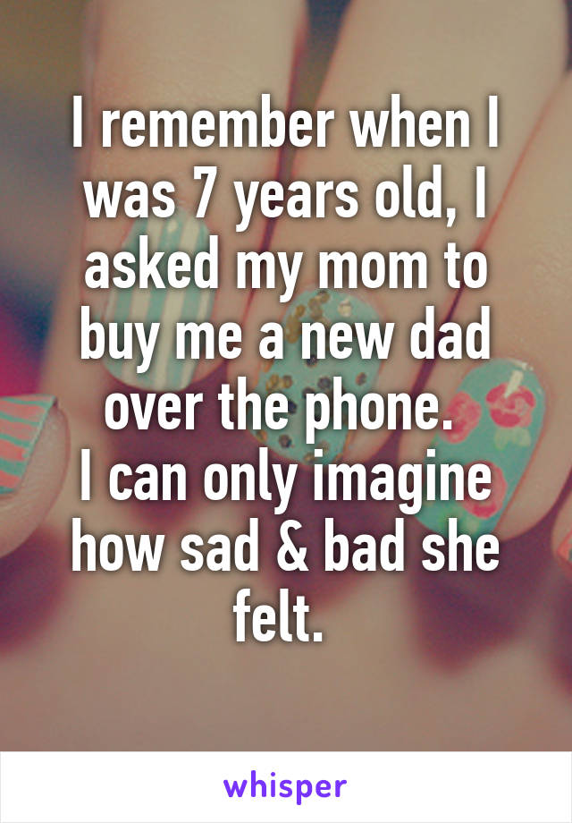 I remember when I was 7 years old, I asked my mom to buy me a new dad over the phone. 
I can only imagine how sad & bad she felt. 
