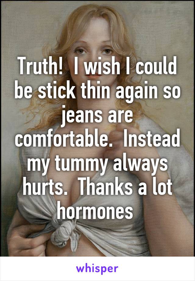 Truth!  I wish I could be stick thin again so jeans are comfortable.  Instead my tummy always hurts.  Thanks a lot hormones 