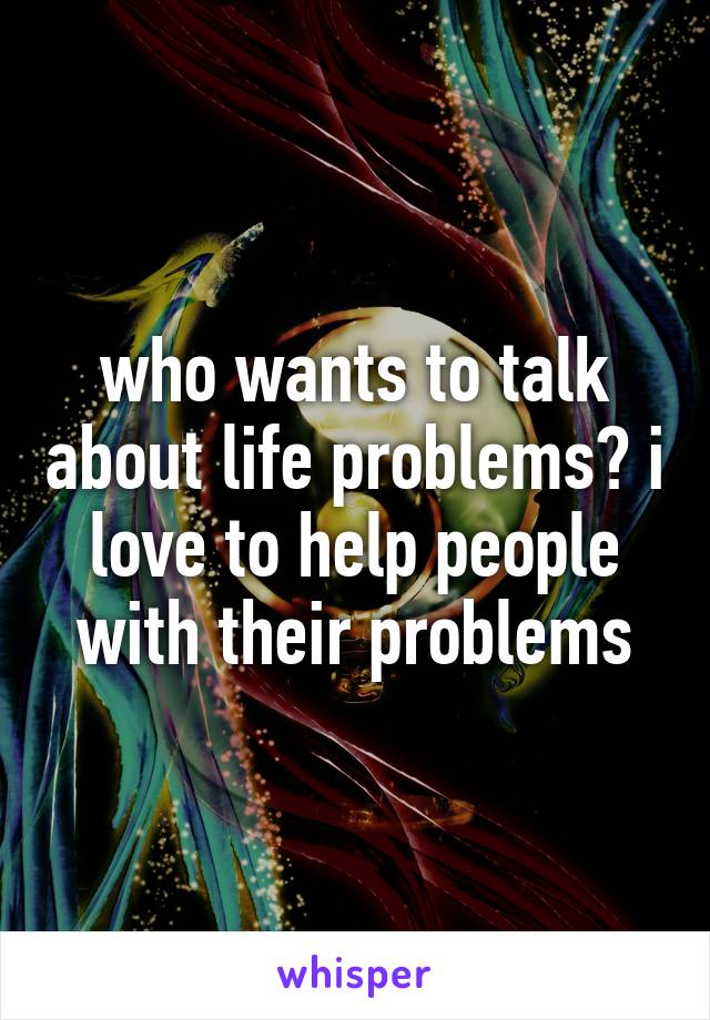 who wants to talk about life problems? i love to help people with their problems