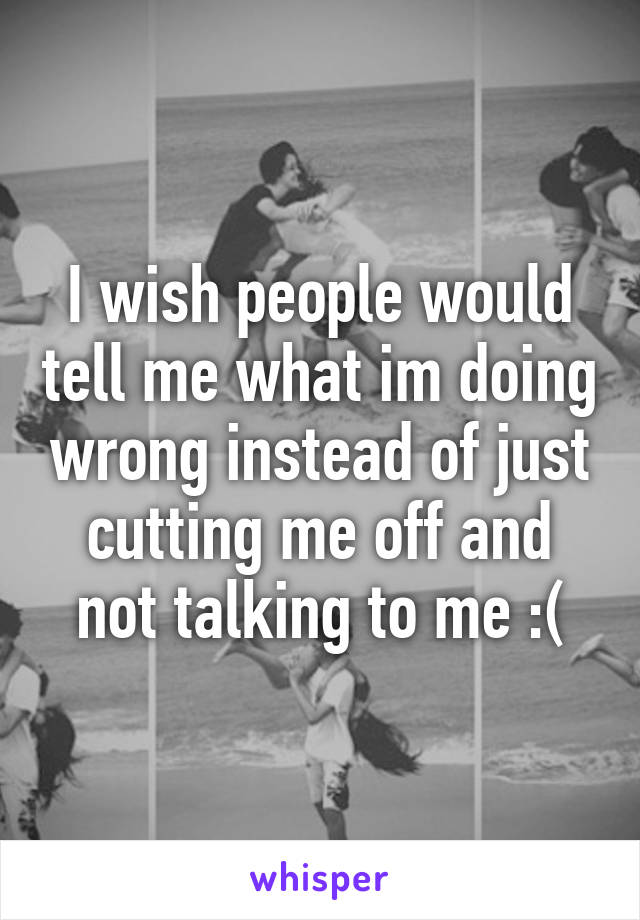 I wish people would tell me what im doing wrong instead of just cutting me off and not talking to me :(