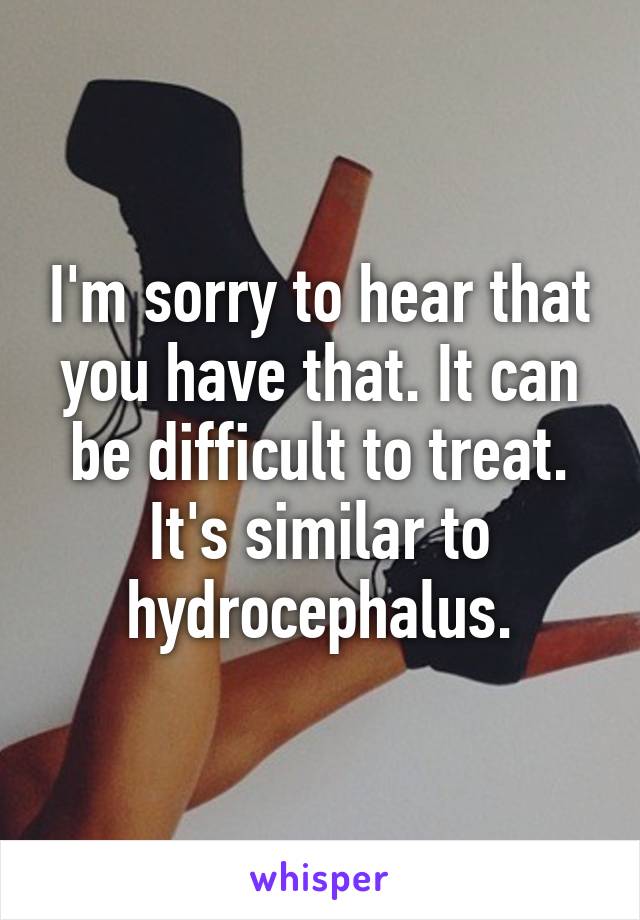 I'm sorry to hear that you have that. It can be difficult to treat. It's similar to hydrocephalus.