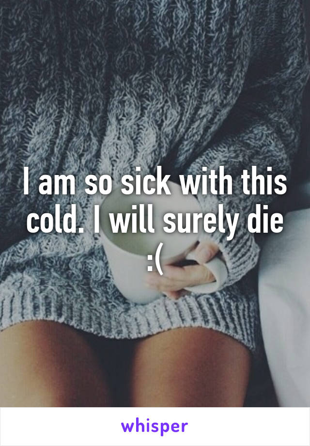 I am so sick with this cold. I will surely die :(