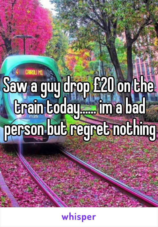 Saw a guy drop £20 on the train today...... im a bad person but regret nothing