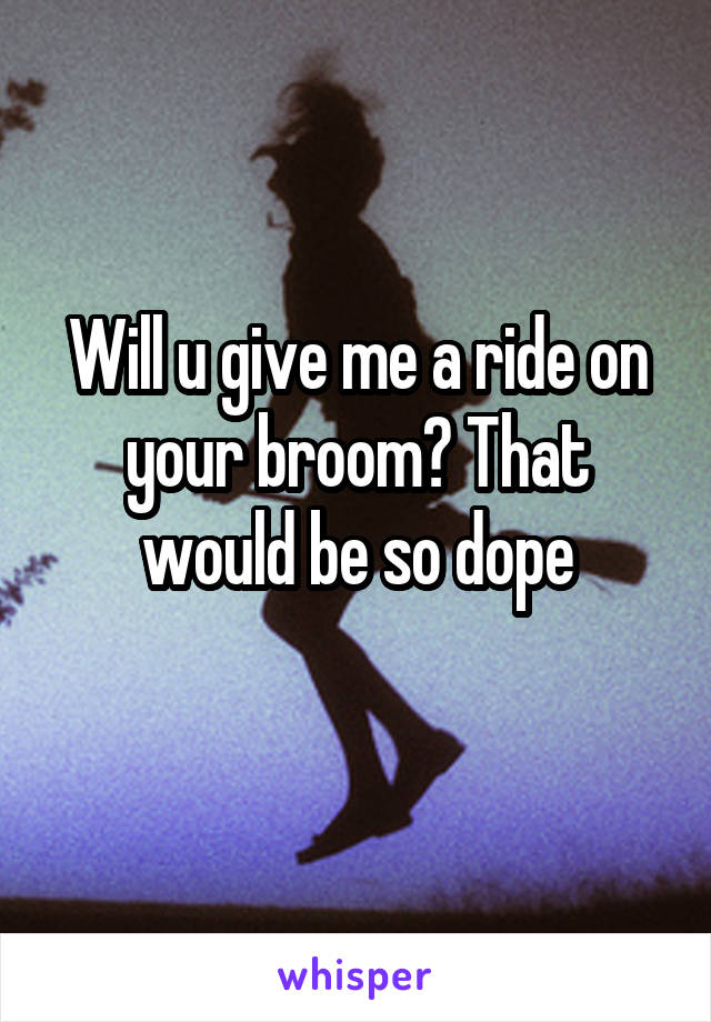 Will u give me a ride on your broom? That would be so dope
