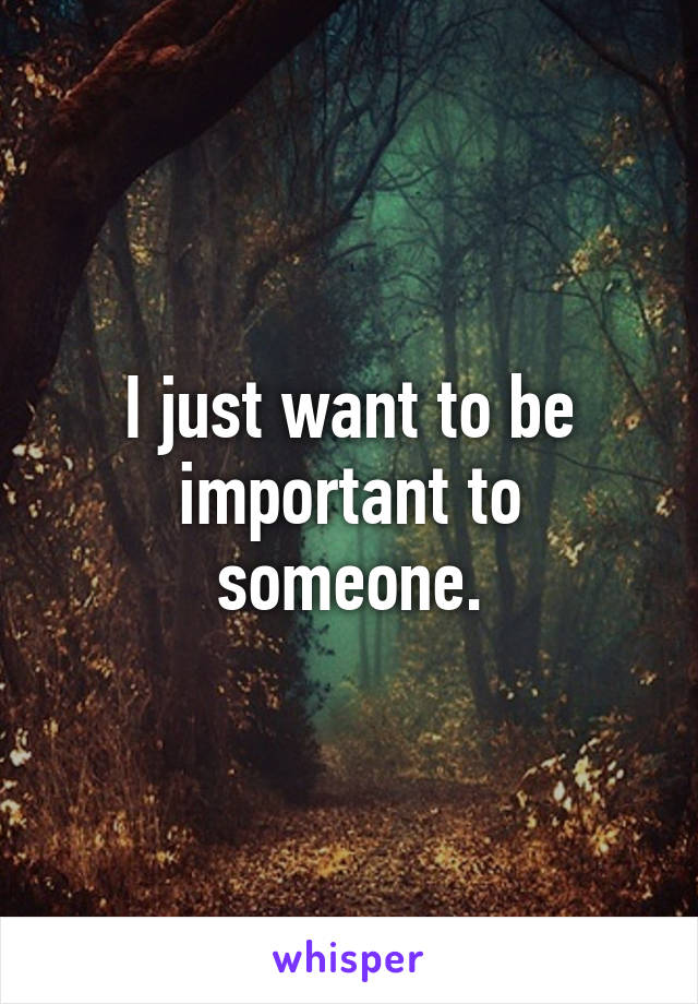 I just want to be important to someone.