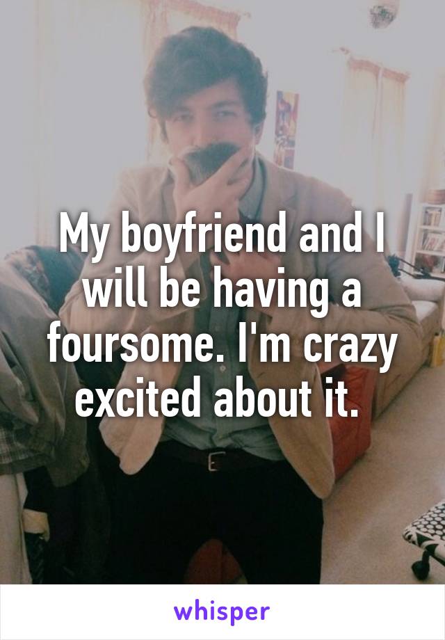 My boyfriend and I will be having a foursome. I'm crazy excited about it. 