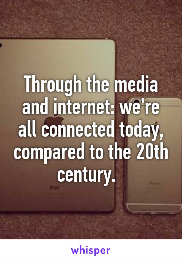 Through the media and internet: we're all connected today, compared to the 20th century.  