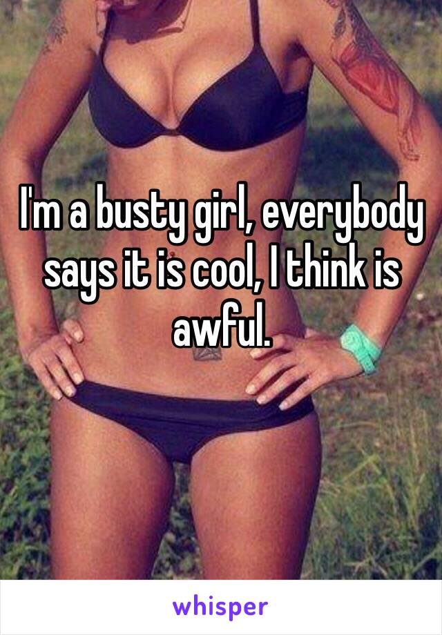 I'm a busty girl, everybody says it is cool, I think is awful.
