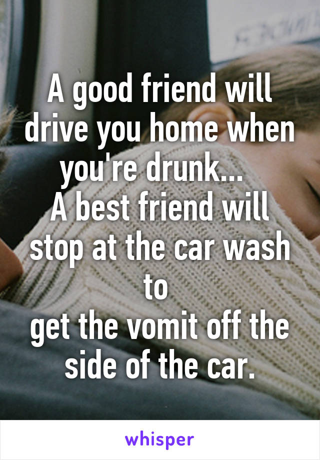 A good friend will drive you home when you're drunk...  
A best friend will stop at the car wash to 
get the vomit off the side of the car.