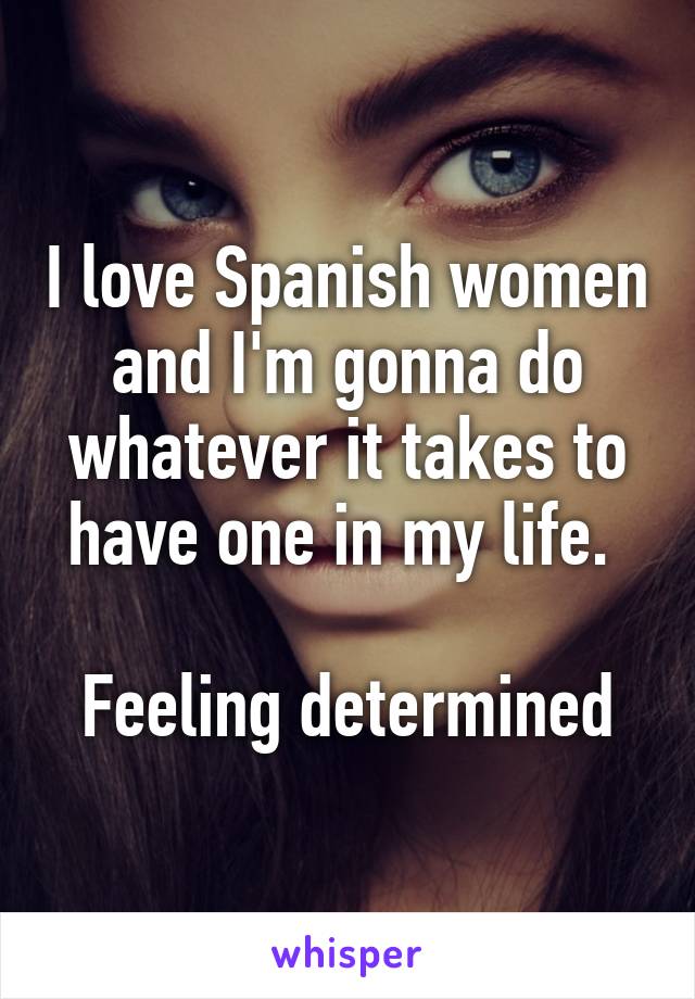 I love Spanish women and I'm gonna do whatever it takes to have one in my life. 

Feeling determined