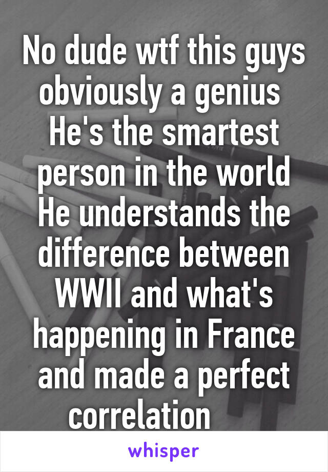 No dude wtf this guys obviously a genius 
He's the smartest person in the world
He understands the difference between WWII and what's happening in France and made a perfect correlation      