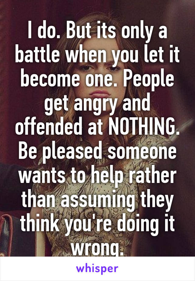 I do. But its only a battle when you let it become one. People get angry and offended at NOTHING. Be pleased someone wants to help rather than assuming they think you're doing it wrong.