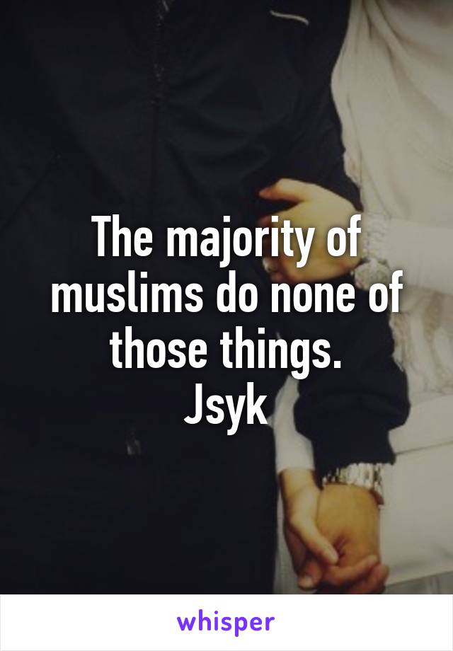 The majority of muslims do none of those things.
Jsyk