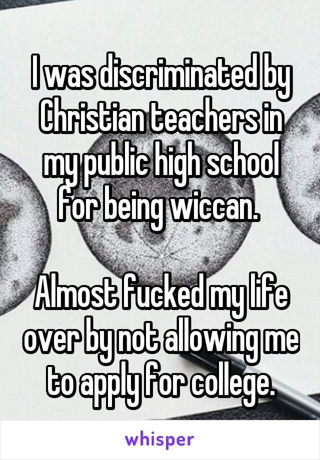 I was discriminated by Christian teachers in my public high school for being wiccan. 

Almost fucked my life over by not allowing me to apply for college.