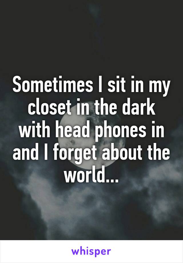 Sometimes I sit in my closet in the dark with head phones in and I forget about the world...