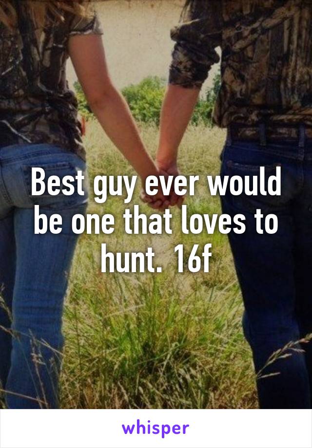 Best guy ever would be one that loves to hunt. 16f